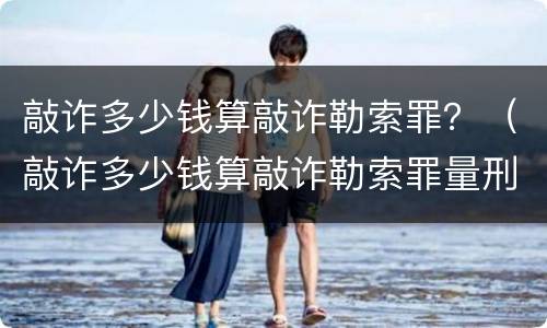 敲诈多少钱算敲诈勒索罪？（敲诈多少钱算敲诈勒索罪量刑标准）