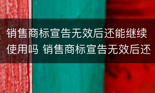 销售商标宣告无效后还能继续使用吗 销售商标宣告无效后还能继续使用吗