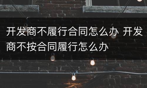开发商不履行合同怎么办 开发商不按合同履行怎么办