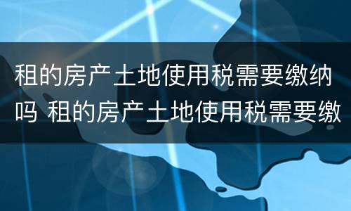 租的房产土地使用税需要缴纳吗 租的房产土地使用税需要缴纳吗怎么交