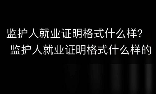 监护人就业证明格式什么样？ 监护人就业证明格式什么样的