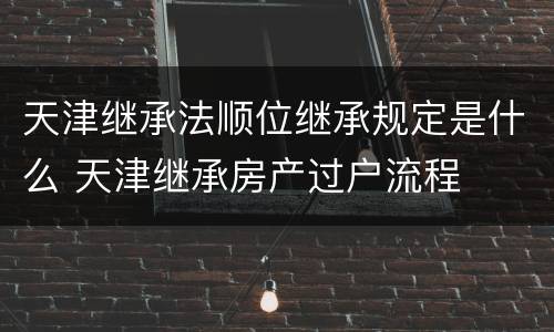 天津继承法顺位继承规定是什么 天津继承房产过户流程