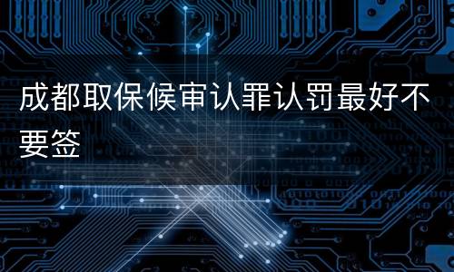 成都取保候审认罪认罚最好不要签