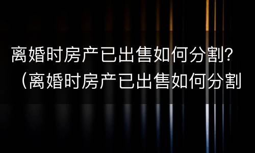 离婚时房产已出售如何分割？（离婚时房产已出售如何分割财产）