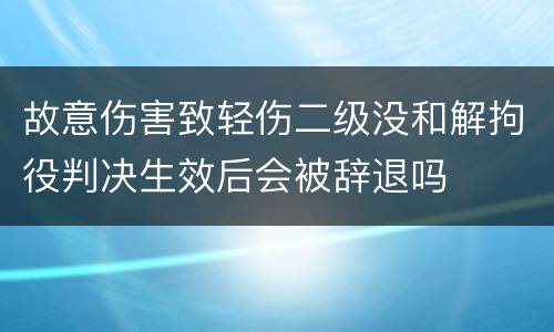 故意伤害致轻伤二级没和解拘役判决生效后会被辞退吗