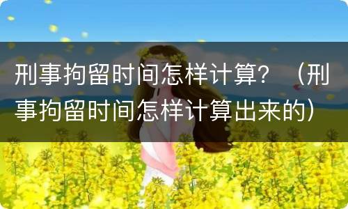 刑事拘留时间怎样计算？（刑事拘留时间怎样计算出来的）