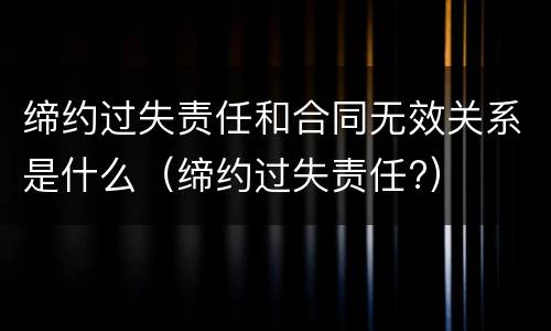 缔约过失责任和合同无效关系是什么（缔约过失责任?）