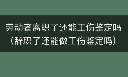 劳动者离职了还能工伤鉴定吗（辞职了还能做工伤鉴定吗）
