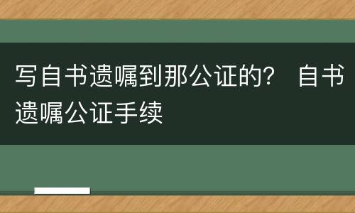 写自书遗嘱到那公证的？ 自书遗嘱公证手续