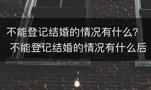 不能登记结婚的情况有什么？ 不能登记结婚的情况有什么后果
