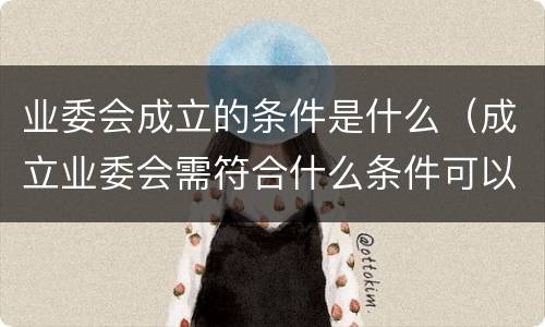 业委会成立的条件是什么（成立业委会需符合什么条件可以）