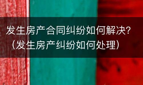 发生房产合同纠纷如何解决？（发生房产纠纷如何处理）