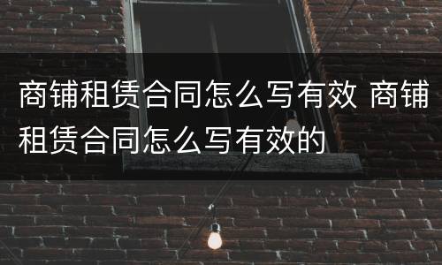 商铺租赁合同怎么写有效 商铺租赁合同怎么写有效的