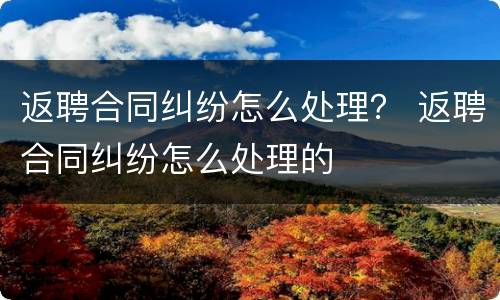 返聘合同纠纷怎么处理？ 返聘合同纠纷怎么处理的