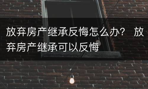 放弃房产继承反悔怎么办？ 放弃房产继承可以反悔