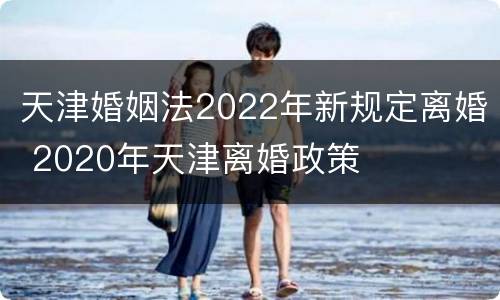 天津婚姻法2022年新规定离婚 2020年天津离婚政策