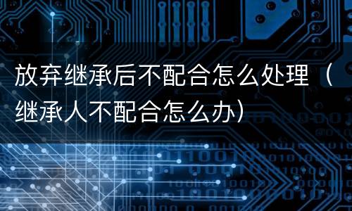 放弃继承后不配合怎么处理（继承人不配合怎么办）