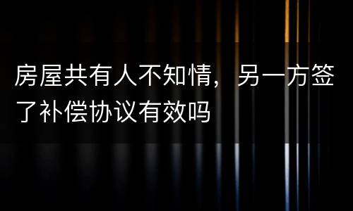 房屋共有人不知情，另一方签了补偿协议有效吗