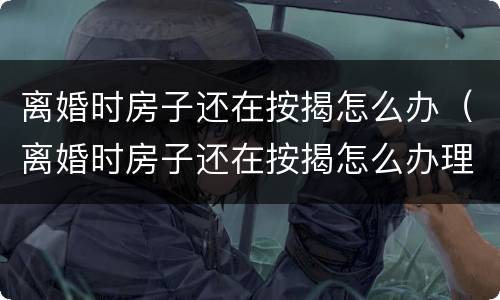 离婚时房子还在按揭怎么办（离婚时房子还在按揭怎么办理）