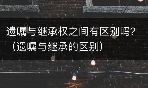 遗嘱与继承权之间有区别吗？（遗嘱与继承的区别）