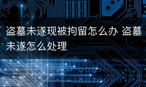 盗墓未遂现被拘留怎么办 盗墓未遂怎么处理