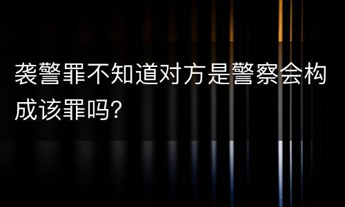 袭警罪不知道对方是警察会构成该罪吗？