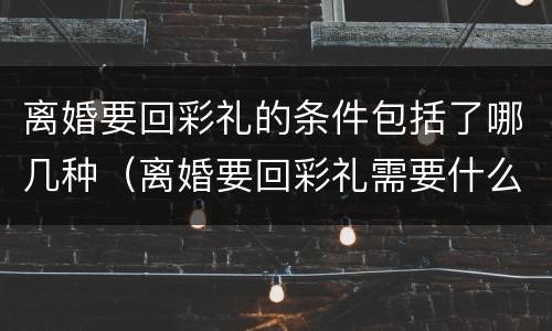 离婚要回彩礼的条件包括了哪几种（离婚要回彩礼需要什么证据）