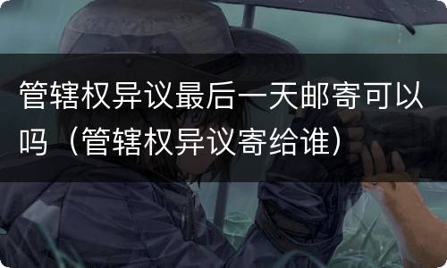 管辖权异议最后一天邮寄可以吗（管辖权异议寄给谁）