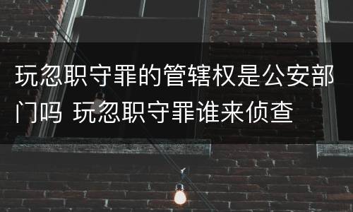 玩忽职守罪的管辖权是公安部门吗 玩忽职守罪谁来侦查