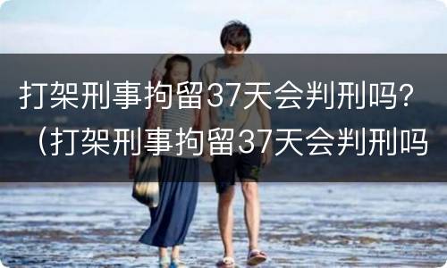 打架刑事拘留37天会判刑吗？（打架刑事拘留37天会判刑吗）
