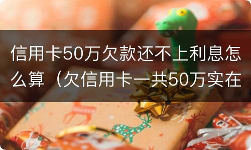 信用卡50万欠款还不上利息怎么算（欠信用卡一共50万实在还不上）