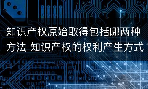 知识产权原始取得包括哪两种方法 知识产权的权利产生方式属于依法申请获准的是