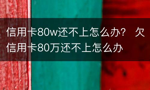 信用卡80w还不上怎么办？ 欠信用卡80万还不上怎么办
