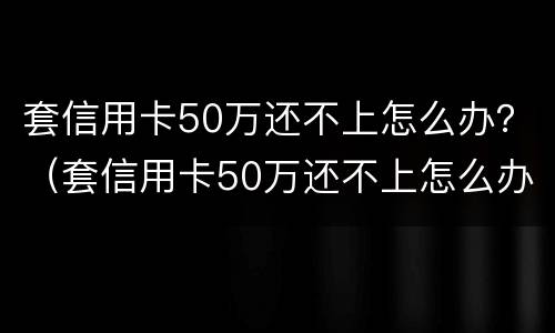 套信用卡50万还不上怎么办？（套信用卡50万还不上怎么办呀）