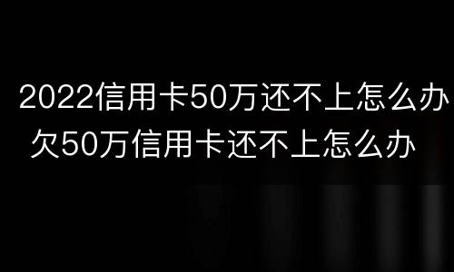 2022信用卡50万还不上怎么办 欠50万信用卡还不上怎么办