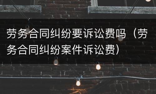 劳务合同纠纷要诉讼费吗（劳务合同纠纷案件诉讼费）