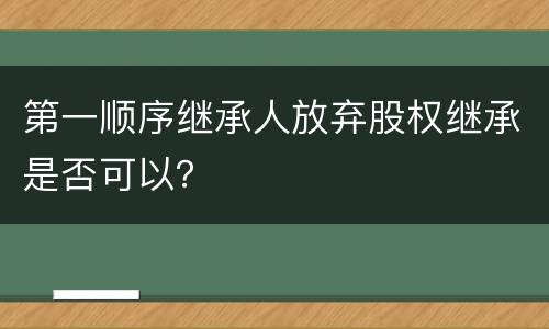 第一顺序继承人放弃股权继承是否可以？