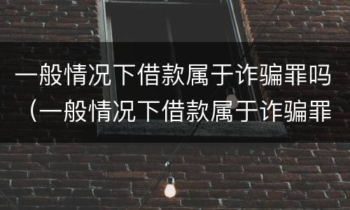 一般情况下借款属于诈骗罪吗（一般情况下借款属于诈骗罪吗为什么）