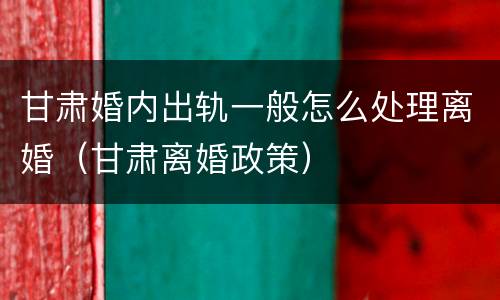 甘肃婚内出轨一般怎么处理离婚（甘肃离婚政策）
