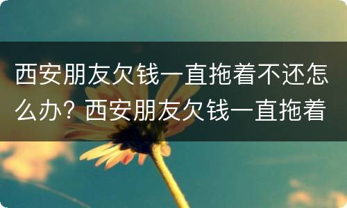西安朋友欠钱一直拖着不还怎么办? 西安朋友欠钱一直拖着不还怎么办理