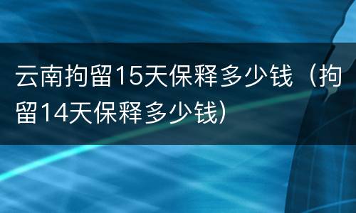 云南拘留15天保释多少钱（拘留14天保释多少钱）
