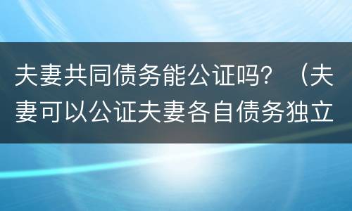 夫妻共同债务能公证吗？（夫妻可以公证夫妻各自债务独立吗）