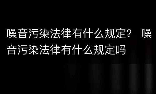 噪音污染法律有什么规定？ 噪音污染法律有什么规定吗
