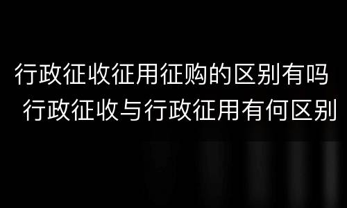 行政征收征用征购的区别有吗 行政征收与行政征用有何区别?