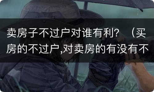 卖房子不过户对谁有利？（买房的不过户,对卖房的有没有不利之处）