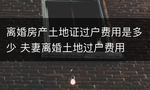 离婚房产土地证过户费用是多少 夫妻离婚土地过户费用