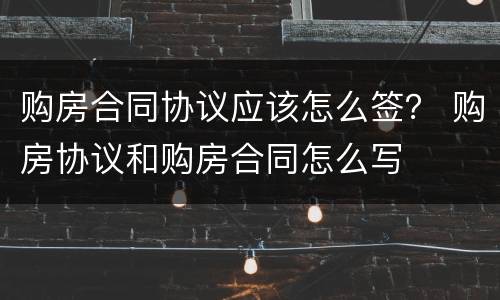 购房合同协议应该怎么签？ 购房协议和购房合同怎么写