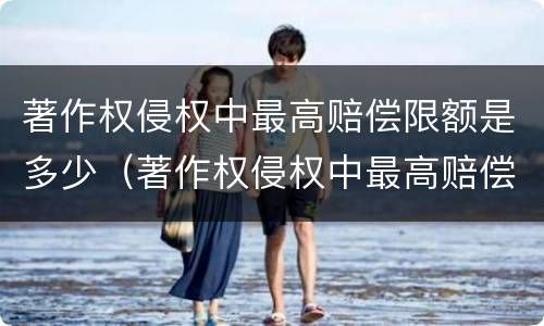 著作权侵权中最高赔偿限额是多少（著作权侵权中最高赔偿限额是多少钱）