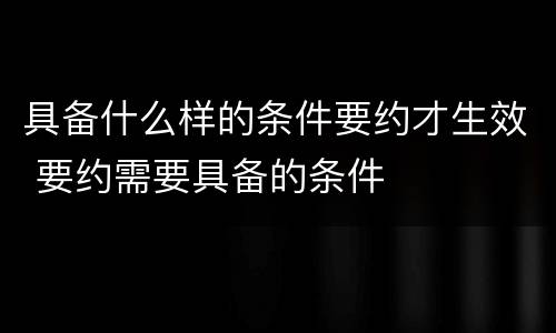 具备什么样的条件要约才生效 要约需要具备的条件