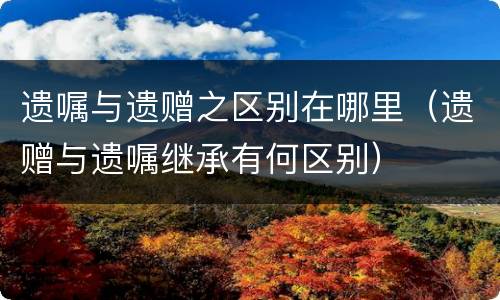 遗嘱与遗赠之区别在哪里（遗赠与遗嘱继承有何区别）